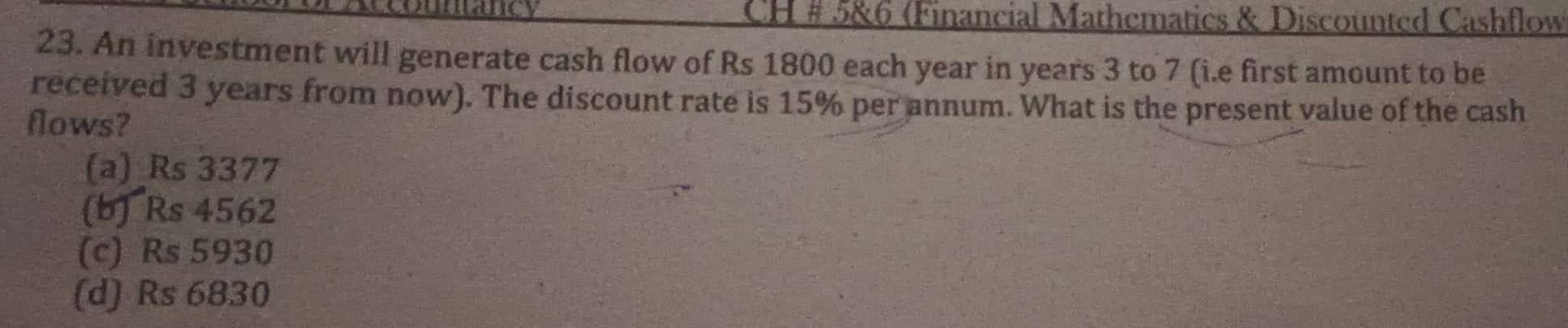 CH # 5&6 (Financial Mathematics & Discounted Cashflow
23. An investment will generate cash flow of Rs 1800 each year in years 3 to 7 (i.e first amount to be
received 3 years from now). The discount rate is 15% per annum. What is the present value of the cash
flows?
(a) _ Rs 3377
(b) Rs 4562
(c) Rs 5930
(d) Rs 6830