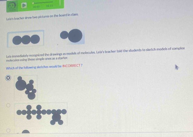 Veem ()() ()() 00:21 
Lela's teacher drew two pictures on the board in class. 
Lela immediately recognized the drawings as models of molecules. Lela's teacher told the students to sketch models of complex 
molecules using these simple ones as a starter. 
Which of the following sketches would be INCORRECT?