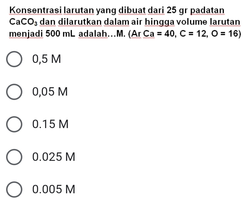 Konsentrasi larutan yang dibuat dari 25 gr padatan
CaCO_3 dan dilarutkan dalam air hingga volume larutan
menjadi 500 mL adalah…M. (Ar Ca=40,C=12,O=16)
0,5 M
0,05 M
0.15 M
0.025 M
0.005 M