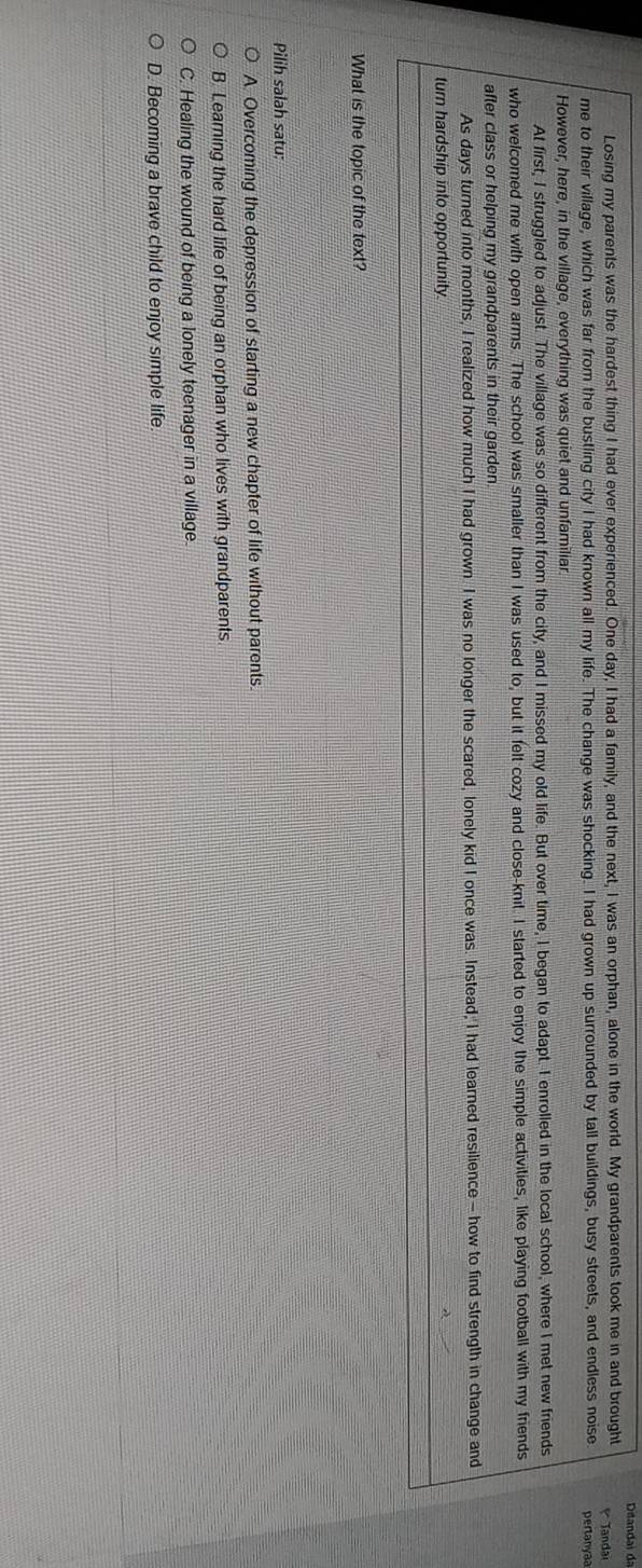 Ditandai dã
Losing my parents was the hardest thing I had ever experienced. One day, I had a family, and the next, I was an orphan, alone in the world. My grandparents took me in and brought
me to their village, which was far from the bustling city I had known all my life. The change was shocking. I had grown up surrounded by tall buildings, busy streets, and endless noise Tandai pertanyaa
However, here, in the village, everything was quiet and unfamiliar
At first, I struggled to adjust. The village was so different from the city, and I missed my old life. But over time, I began to adapt. I enrolled in the local school, where I met new friends
who welcomed me with open arms. The school was smaller than I was used to, but it felt cozy and close-knit. I started to enjoy the simple activities, like playing football with my friends
after class or helping my grandparents in their garden 
As days turned into months, I realized how much I had grown I was no longer the scared, lonely kid I once was. Instead; I had learned resilience - how to find strength in change and
turn hardship into opportunity.
What is the topic of the text?
Pilih salah satu:
A Overcoming the depression of starting a new chapter of life without parents.
B. Learing the hard life of being an orphan who lives with grandparents
C. Healing the wound of being a lonely teenager in a village.
D. Becoming a brave child to enjoy simple life