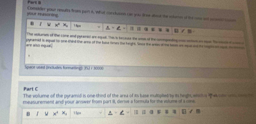 Consider your results from part A. What conclusion can you draw about the volumes of the came and penent tosu 
your reasoning. 
B 1 x^2 x_1 15px
The volumes of the cone and pyramid are equal. This is because the areas of the corresponding enss sectises im eaus Theometo e cate a 
pyramid is equal to one-third the area of the base times the height. Since the armas of the bases are equa and the baes a agall te stont 
are also equal. 
Space used (includes formatting): 352 / 30000 
Part C 
The volume of the pyramid is one-third of the area of its base multiplied by its height, which a  360/8 
measurement and your answer from part B, derive a formula for the volume of a conw. 
B u x^2 x_1 15px 1≡ a