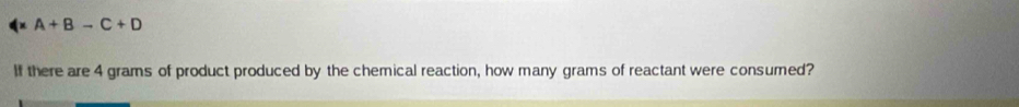 A+Bto C+D
If there are 4 grams of product produced by the chemical reaction, how many grams of reactant were consumed?