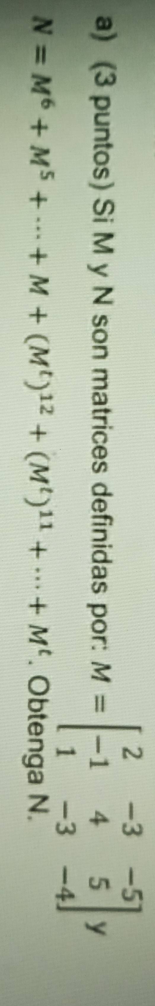 (3 puntos) Si M y N son matrices definidas por: M=beginbmatrix 2&-3&-5 -1&4&5 1&-3&-4endbmatrix y
N=M^6+M^5+·s +M+(M^t)^12+(M^t)^11+·s +M^t. Obtenga N.