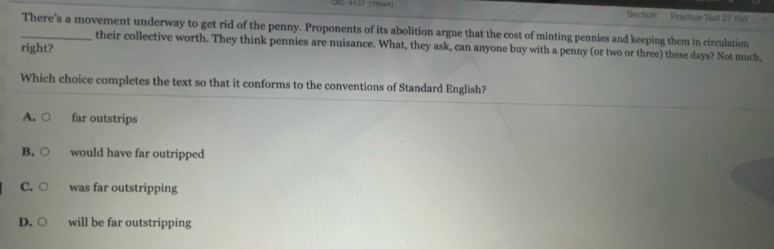 GID: 4137 (1Mark) Section: Practice Test 27 R7
_There's a movement underway to get rid of the penny. Proponents of its abolition argue that the cost of minting pennies and keeping them in circulation
their collective worth. They think pennies are nuisance. What, they ask, can anyone buy with a penny (or two or three) these days? Not much,
right?
Which choice completes the text so that it conforms to the conventions of Standard English?
A. far outstrips
B. would have far outripped
C. ○ was far outstripping
D. ○ will be far outstripping
