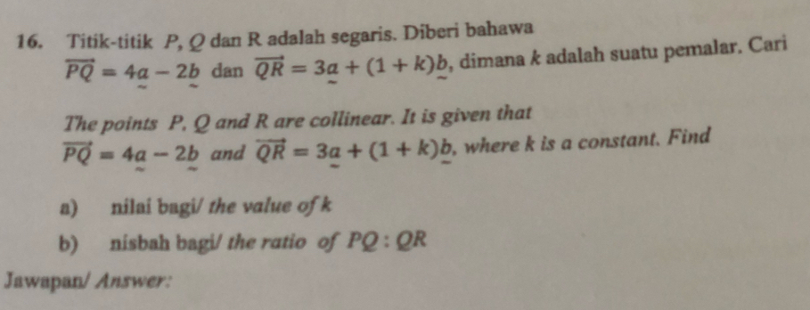 Titik-titik P, Q dan R adalah segaris. Diberi bahawa
vector PQ=4a-2b dan vector QR=3a+(1+k)_ b , dimana k adalah suatu pemalar. Cari 
The points P, Q and R are collinear. It is given that
vector PQ=4a-2b and vector QR=3a+(1+k)_ b , where k is a constant. Find 
a) nilai bagi/ the value of k
b) nísbah bagi/ the ratio of PQ:QR
Jawapan/ Answer: