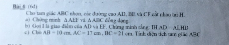 (6d) 
Cho tam giác ABC nhọn, các đường cao AD, BE và CF cắt nhau tại H. 
a) Chứng minh △ AEF và △ ABC đồng dạng. 
b) Gọi I là giao điểm của AD và EF. Chứng minh rằng: IH. AD=AI.HD
c) Cho AB=10cm, AC=17cm, BC=21cm 1. Tính diện tích tam giác ABC