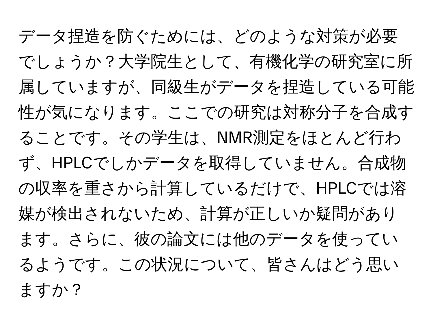 データ捏造を防ぐためには、どのような対策が必要でしょうか？大学院生として、有機化学の研究室に所属していますが、同級生がデータを捏造している可能性が気になります。ここでの研究は対称分子を合成することです。その学生は、NMR測定をほとんど行わず、HPLCでしかデータを取得していません。合成物の収率を重さから計算しているだけで、HPLCでは溶媒が検出されないため、計算が正しいか疑問があります。さらに、彼の論文には他のデータを使っているようです。この状況について、皆さんはどう思いますか？