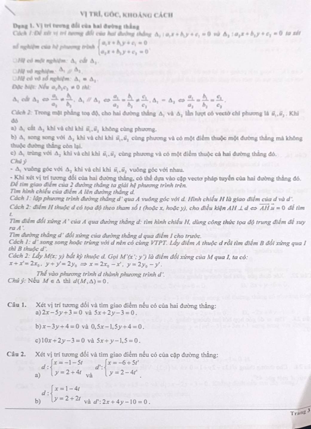 Vị trí, gốc, khoảng cách
Dạng 1. Vị tri tương đổi của hai đường thắng
Cách 1:10 * xết vị tri tương đổi của hai đường thắng △ _i:a_ix+b_iy+c_i=0 vú △ _1:a_1x+b_1y+c_1=0 to xèt
số nghiệm của hệ phương trình beginarrayl a_1x+b_1y+c_1=0 a_2x+b_2y+c_2=0endarray. .
Hệ có một nghiệm: △ _1 cầi △ _2.
*Hệ vô nghiệm: △ _1parallel △ _2
Hệ có vô số nghiệm: △ _1=△ _2.
Đặc biệt: Nếu a_2b_2c_2!= 0 thì:
△ _1 cái △ _1Leftrightarrow frac a_1a_2=frac b_1b_2,△ _1parallel △ _2Leftrightarrow frac a_1a_2=frac b_1b_2!= frac c_1c_2,△ _1=△ _1Leftrightarrow frac a_1a_2=frac b_1b_1=frac c_1c_2.
Cách 2: Trong mặt phẳng toạ độ, cho hai đường thắng Δ, và △ _2 lần lượt có vectớ chi phương là vector u_1,vector u_2. Khi
do
a) △ _1 cát △ _2 khí và chí khi vector u_1,vector u_2 không cùng phương.
b) △ _1 song song với △ _2 khi và chí khi vector u_1,vector u_2 cùng phương và có một điểm thuộc một đường thẳng mà không
thuộc đường thẳng còn lại.
c) △ _1 trùng với △ _2 khi và chỉ khì vector u_1,vector u_2 cùng phương và có một điểm thuộc cả hai đường thẳng đó.
Chú ỷ
-△ _1 vuông góc với △ _2 khi và chỉ khi vector u_1,vector u_2 vuông góc với nhau.
- Khi xét vị trí tương đổi của hai đường thẳng, có thể dựa vào cặp vectơ pháp tuyến của hai đường thẳng đó.
Để tìm giao điểm của 2 đường thăng ta giải hệ phương trình trên.
Tìm hình chiều của điệm A lên đường thăng d.
Cách 1: lập phương trình đường thắng d' qua A vuông góc với d. Hình chiếu H là giao điểm của d và d'.
Cách 2: điểm H thuộc d có tọa độ theo tham số t (hoặc x, hoặc y), cho điều kiện AH⊥ d vector AHvector u=0 để tìm
1.
Tìm điểm đổi xứng A' của A qua đường thắng d: tìm hình chiếu H, dùng công thức tọa độ trung điểm để suy
ra A'.
Tìm đường thắng d' đổi xứng của đường thắng d qua điểm I cho trước.
Cách l:d' * song song hoặc trùng với d nên có cùng VTPT. Lấy điểm A thuộc d rồi tìm điểm B đối xứng qua I
thì B thuộc d°
Cách 2: Lẩy M(x;y) bất kỳ thuộc d. Gọi M'(x'; y') là điểm đổi xứng của M qua I, ta có:
x+x'=2x_0,y+y'=2y_0Rightarrow x=2x_0-x',y=2y_0-y'.
Thế vào phương trình d thành phương trình d'.
Chú ý: Nếu M∈ △ thì d(M,△ )=0.
Câu 1. Xét vị trí tương đối và tìm giao điểm nếu có của hai đường thẳng:
a) 2x-5y+3=0 và 5x+2y-3=0.
b) x-3y+4=0 và 0,5x-1,5y+4=0.
c) 10x+2y-3=0 và 5x+y-1,5=0.
Câu 2. Xét vị trí tương đối và tìm giao điểm nếu có của cặp đường thằng:
d
a d:beginarrayl x=-1-5t y=2+4tendarray. . . :beginarrayl x=-6+5t' y=2-4t'endarray.
b d:beginarrayl x=1-4t y=2+2tendarray. và d':2x+4y-10=0
Trang 3