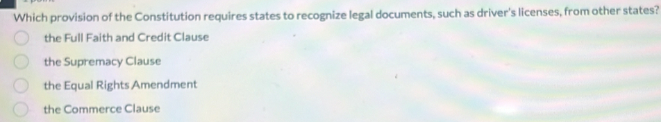 Which provision of the Constitution requires states to recognize legal documents, such as driver's licenses, from other states?
the Full Faith and Credit Clause
the Supremacy Clause
the Equal Rights Amendment
the Commerce Clause