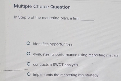 Question
In Step 5 of the marketing plan, a firm _.
identifies opportunities
evaluates its performance using marketing metrics
conducts a SWOT analysis
implements the marketing mix strategy