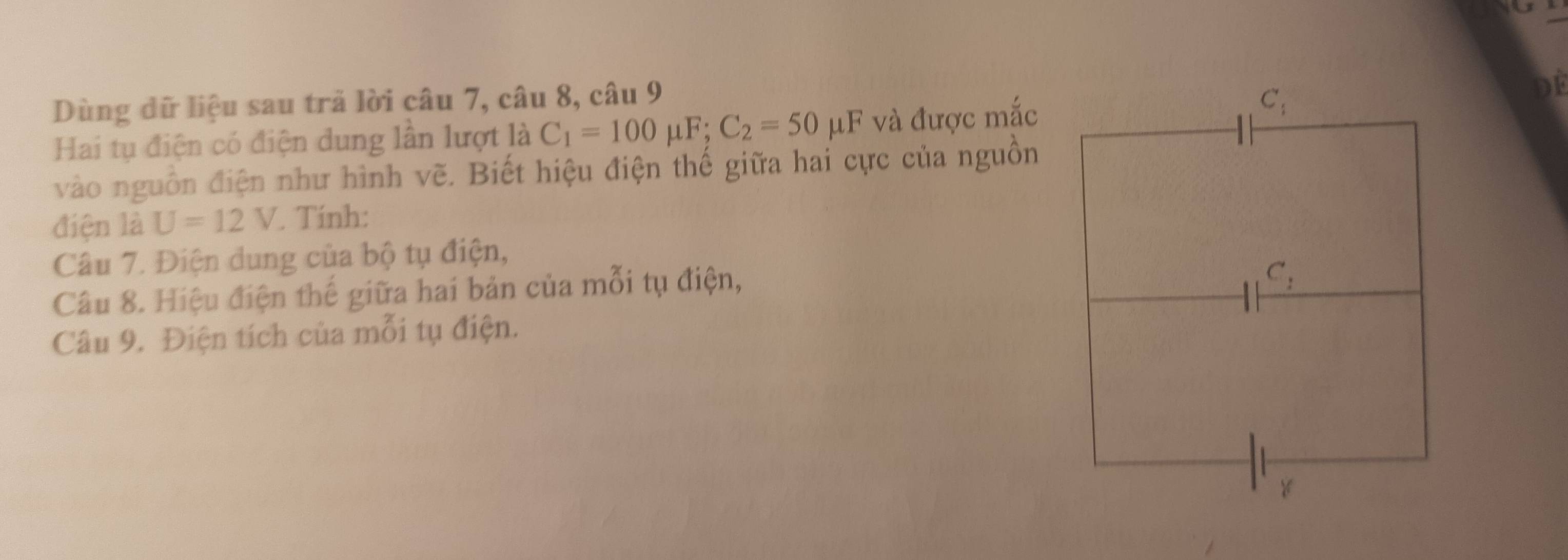 Dùng dữ liệu sau trả lời câu 7, câu 8, câu 9
Hai tụ điện có điện dung lần lượt là C_1=100mu F;C_2=50mu F và được mắc
DE
vào nguồn điện như hình vẽ. Biết hiệu điện thế giữa hai cực của nguồn
điện là U=12V. Tính:
Câu 7. Điện dung của bộ tụ điện,
Câu 8. Hiệu điện thế giữa hai bản của mỗi tụ điện,
Câu 9. Điện tích của mỗi tụ điện.