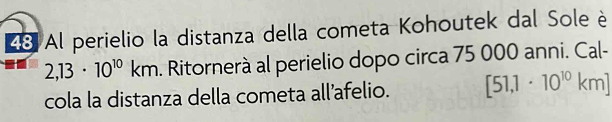Al perielio la distanza della cometa Kohoutek dal Sole è
2,13· 10^(10)km. Ritornerà al perielio dopo circa 75 000 anni. Cal- 
cola la distanza della cometa all’afelio. [51,1· 10^(10)km]