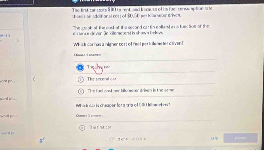 The first car costs $90 to rent, and because of its fuel consumption rate,
there's an additional cost of $0,50 per kilometer driven.
The graph of the cost of the second car (in dollars) as a function of the
UNIT 3 distance driven (in kilometers) is shown below.
r
Which car has a higher cost of fuel per kilometer driven?
Choose 1 answer
The e car
vord pr... The second car
The fuel cost per kilometer driven is the same
word pr...
Which car is cheaper for a trip of 500 kilometers?
word pr. Choose 1 answer:
The first car
word p
2 of 4 5kip