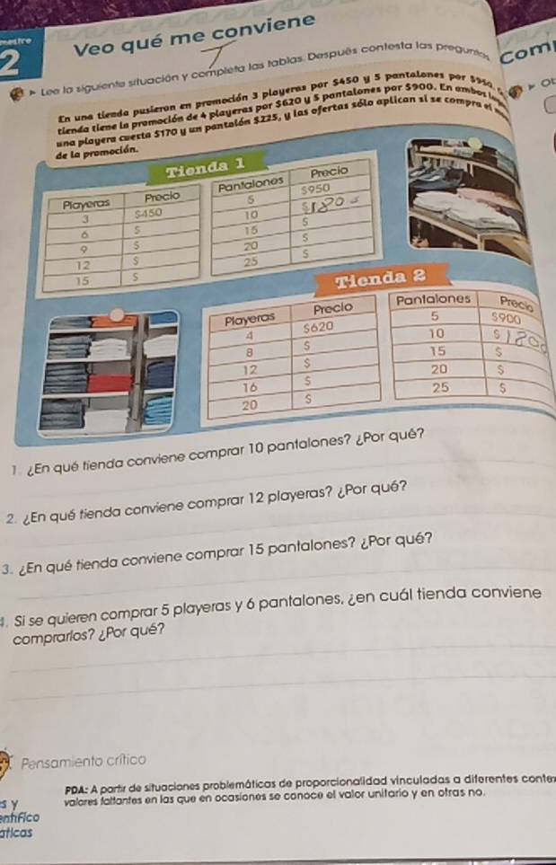 Veo qué me conviene 
mestre 
Lee la siguiente stuación y completa las tablas Después contesta las preguntes Com 
En una tienda pusieron en promoción 3 playeras por $450 y 5 pontalones por $950 p Ot 
tienda tiene la promoción de 4 playeras por $620 y 5 pantalones por $900. En ambos ls 
de la promoción. una playera cuesta 5170 y un pantalón $225, y las ofertas sólo aplican si se compra e e 
Tienda 1
Playeras Frecio Pantalones $950 Precio
5
I $450 10 s
6
15
5
9 5
20
12 $ 25 5
15 S
Tienda 2
Pantalones Precio
5 5900
10 s
15 $
20 $
25 $
¿En qué tienda conviene comprar 10 pantalones? ¿Por qué? 
2. ¿En qué tienda conviene comprar 12 playeras? ¿Por qué? 
3. ¿En qué tienda conviene comprar 15 pantalones? ¿Por qué? 
. Si se quieren comprar 5 playeras y 6 pantalones, ¿en cuál tienda conviene 
comprarlos? ¿Por qué? 
Pensamiento crítico 
PDA: A partir de situaciones problemáticas de proporcionalidad vinculadas a diferentes conter 
s y valores fattantes en las que en ocasiones se conoce el valor unitario y en otras no. 
entfico 
áticas