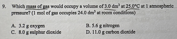 Which mass of gas would occupy a volume of 3.0dm^3 at 25.0°C at 1 atmospheric
pressure? (1 mol of gas occupies 24.0dm^3 at room conditions)
A. 3.2 g oxygen B. 5.6 g nitrogen
C. 8.0 g sulphur dioxide D. 11.0 g carbon dioxide