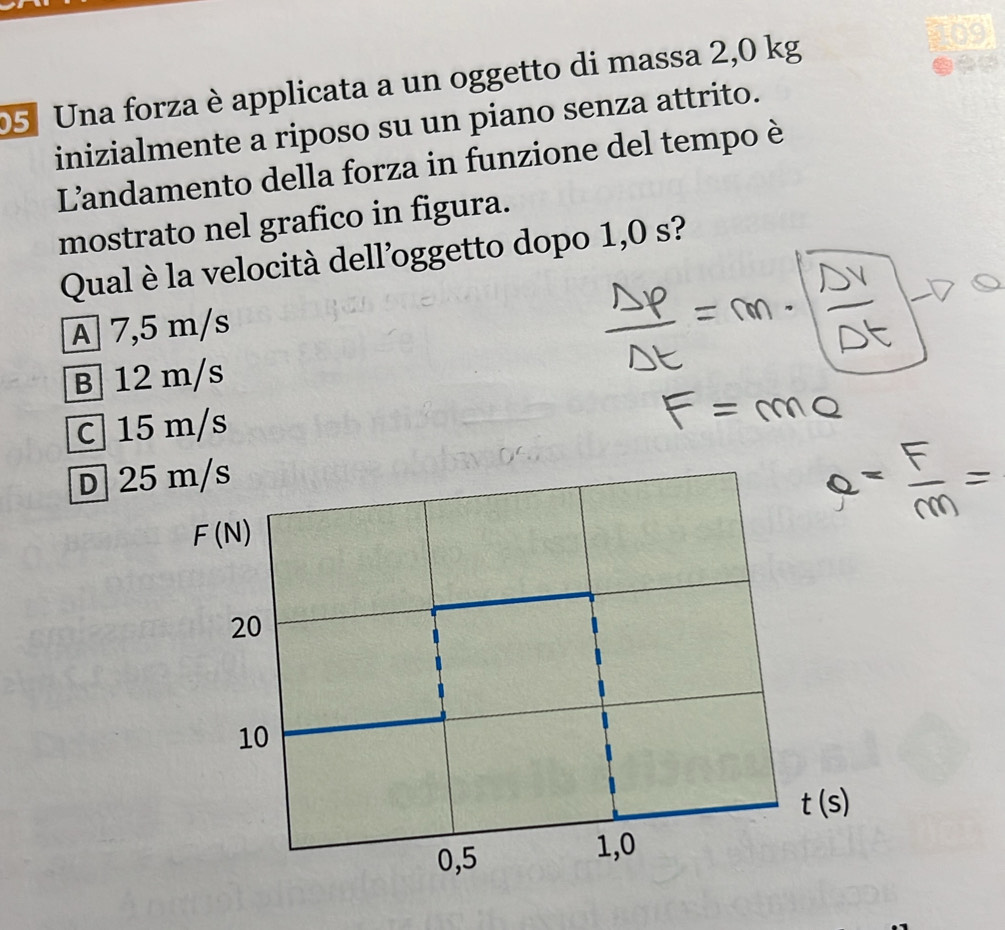 Una forza è applicata a un oggetto di massa 2,0 kg
inizialmente a riposo su un piano senza attrito.
L'andamento della forza in funzione del tempo è
mostrato nel grafico in figura.
Qual è la velocità dell’oggetto dopo 1,0 s?
A 7,5 m/s
B 12 m/s
C  15 m/s
D 25
t(s)