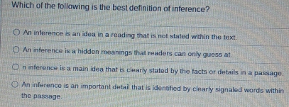 Which of the following is the best definition of inference?
An inference is an idea in a reading that is not stated within the text.
An inference is a hidden meanings that readers can only guess at
n inference is a main idea that is clearly stated by the facts or details in a passage.
An inference is an important detail that is identified by clearly signaled words within
the passage.