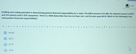 FILAO
A billing and coding specialist is determining patient financial responsibility for a claim. The billed amount is $1,800, the allowed amsunt is $750,
and the patient paid a $20 copayment. There is a $500 deductible that has not been met, and the plan pays 80/20. Which of the following is the
total patient financial responsibility?
$1050
$570
$170
$750