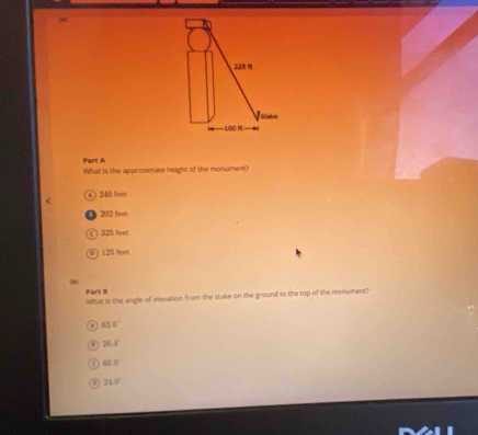 225 
Stako
|—— 100 (
Part A
What is the approximate height of the monument?
A) 246 feet
202 feet
c ) 325 feet
125 leet
Part 8 What is the angle of elevation from the stake on the ground to the top of the monumenc?
A 63.6°
26.4°
66.0°
24.0°