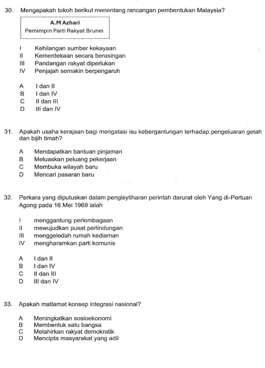 Mengapakah tokoh berikut menentang rancangan pembentukan Malaysia?
A.M Azhari
Pemimpin Parti Rakyat Brunei
Kehilangan sumber kekayaan
Kemerdekaan secara berasingan
III Pandangan rakyat diperlukan
IV Penjajah semakin berpengaruh
A I dan II
B I dan IV
C II dan III
D III dan IV
31. Apakah usaha kerajaan bagi mengatasi isu kebergantungan terhadap pengeluaran getah
dan bijih timah?
A Mendapatkan bantuan pinjaman
B Meluaskan peluang pekerjaan
C Membuka wilayah baru
D Mencari pasaran baru
32. Perkara yang diputuskan dalam pengisytiharan perintah darurat oleh Yang di-Pertuan
Agong pada 16 Mei 1969 ialah
l menggantung perlembagaan
II mewujudkan pusat perlindungan
III menggeledah rumah kediaman
IV mengharamkan parti komunis
A I dan II
B I dan IV
C II dan III
D III dan IV
33. Apakah matlamat konsep integrasi nasional?
A Meningkatkan sosioekonomi
B Membentuk satu bangsa
C Melahirkan rakyat demokratik
D Mencipta masyarakat yang adil