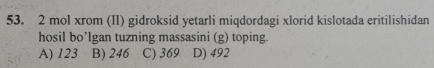 mol xrom (II) gidroksid yetarli miqdordagi xlorid kislotada eritilishidan
hosil bo’lgan tuzning massasini (g) toping.
A) 123 B) 246 C) 369 D) 492