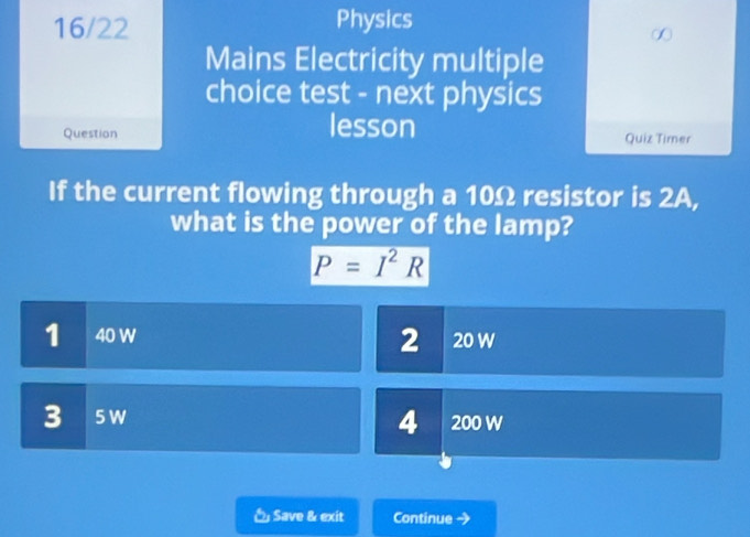 16/22 Physics
Mains Electricity multiple
choice test - next physics
lesson
Question Quiz Timer
If the current flowing through a 10Ω resistor is 2A,
what is the power of the lamp?
P=I^2R
2
1 40 W 20 W
3 5 W 4 200 W
Save & exit Continue a