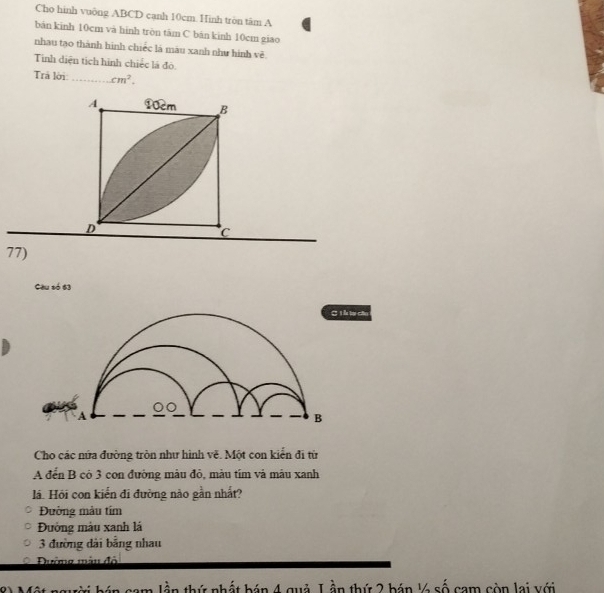 Cho hình vuông ABCD canh 10cm. Hình tròn tâm A
bản kinh 10cm và hinh tròn tâm C bán kinh 10cm giao
nhau tạo thành hình chiếc là màu xanh như hình vẽ
Tinh diện tịch hình chiếc là đô.
Trả lời _ cm^2. 
77)
Câu số 63
k tụ câu
Cho các nửa đường tròn như hình vẽ. Một con kiến đi từ
A đến B có 3 con đường màu đỏ, màu tím và mâu xanh
lá. Hỏi con kiến đi đường nào gần nhất?
Đường màu tím
Đường màu xanh lá
3 đường dài bằng nhau
Đường màn độ
_ Lân thứ nhất bán 4 quả L ần thứ 2 bán ½4 số cam còn lai với