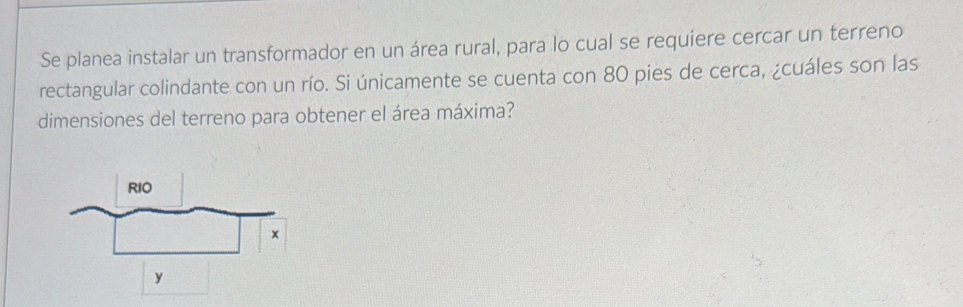 Se planea instalar un transformador en un área rural, para lo cual se requíere cercar un terreno 
rectangular colindante con un río. Si únicamente se cuenta con 80 pies de cerca, ¿cuáles son las 
dimensiones del terreno para obtener el área máxima?