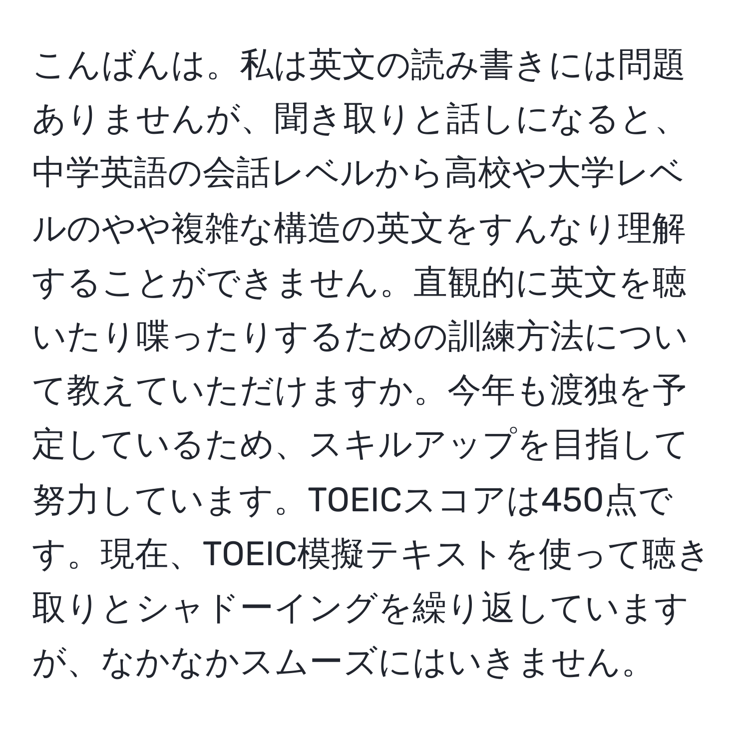 こんばんは。私は英文の読み書きには問題ありませんが、聞き取りと話しになると、中学英語の会話レベルから高校や大学レベルのやや複雑な構造の英文をすんなり理解することができません。直観的に英文を聴いたり喋ったりするための訓練方法について教えていただけますか。今年も渡独を予定しているため、スキルアップを目指して努力しています。TOEICスコアは450点です。現在、TOEIC模擬テキストを使って聴き取りとシャドーイングを繰り返していますが、なかなかスムーズにはいきません。