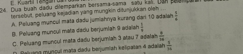 E. Kuartil T eng an d n 
24. Dua buah dadu dilemparkan bersama-sama satu kali. Dan pelemparan
tersebut, peluang kejadian yang mungkin ditunjukkan oleh ...
A. Peluang muncul mata dadu jumlahnya kurang dari 10 adalah  5/6 
B. Peluang muncul mata dadu berjumlah 9 adalah  1/9 
C. Peluang muncul mata dadu berjumlah 3 atau 7 adalah  8/36 
D. Peluang muncul mata dadu berjumlah kelipatan 4 adalah  5/36 