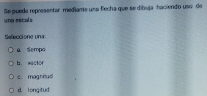 Se puede representar mediante una flecha que se dibuja haciendo uso de
una escala
Seleccione una:
a. tiempo
b. vector
c. magnitud
d. longitud