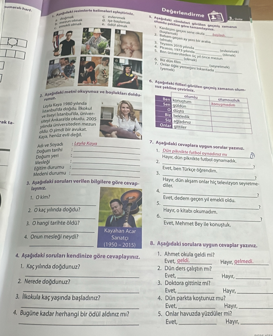 numaralı harf
Değerlendirme
1. Aşağıdaki resimlerle kelimeleri eşleştiriniz.
ç. evienmek
3. Onite
d. işe başlamak olumlu şekline göre tamamlayınız.
e. ödül almak
emekli olmak b. mezun olmak a dogmak 5. Aşağıdaki cümleleri görülen geçmiş zamanın
1. Kardeşim geçen sene okula basladi_
(başlamak)
2. Babam geçen ay yeni bir araba
(almak)
3. Teyzem 2010 yılında_
4. Picasso, 1973 yılında_
(evienmek)
5. Ben üniversiteden üç yil önce mezun
(ölmek)
(olmak)
6. Biz dün film
(seyretmek)
_
7. Onlar öğle yemeğini Iokantada
(yemek)
. Aşağıdaki fillleri görülen geçmiş zamanın olum-
suz şekline çevirini
2. Aşağıdaki metz ve boşlukları doldu-
runuz.
Leyla Kaya 1980 yılında
|stanbul'da doğdu. İlkokul
ve liseyi İstanbul'da, üniver-
rak ta-
siteyl Ankara'da okudu. 2005
yilinda üniversiteden mezun
oldu. O şimdi bir avukat.
Kaya, henüz evli değil.
Adı ve Soyadı ; Leyla Kaya_
7. Aşağıdaki cevaplara uygun sorular yazınız.
Doğum tarihi_
1. Dün piknikte futbol oynadınız mı
Doğum yeri
Hayır, dün piknikte futbol oynamadık.
Mesleği
ğitim durumu :_ __2. __a
2
Evet, ben Türkçe öğrendim.
Medeni durumu : _3._
?
Hayır, dün akşam onlar hiç televizyon seyretme-
3. Aşağıdaki soruları verilen bilgilere göre cevap- diler.
layınız.
4.
1. O kim?
_
_
Evet, dedem geçen yıl emekli oldu.
_
5.
_?
2. O kaç yılında doğdu?Hayır, o kitabı okumadım.
_
6.
_1
3. O hangi tarihte öldü?Evet, Mehmet Bey ile konuştuk.
_
4. Onun mesleği neydi? 
_ 8. Aşağıdaki sorulara uygun cevaplar yazınız.
4. Aşağıdaki soruları kendinize göre cevaplayınız. 1. Ahmet okula geldi mi?
Evet, geldi. Hayır, gelmedi._
1. Kaç yılında doğdunuz?  2.  Dün ders çalıştın mı?
_Evet, _Hayır,_
2. Nerede doğdunuz? 3. Doktora gittiniz mi?
_Evet, _Hayır,_
3. İkokula kaç yaşında başladınız? 4. Dün parkta koştunuz mu?
_Evet, _Hayır,_
4. Bugüne kadar herhangi bir ödül aldınız mı? 5. Onlar havuzda yüzdüler mi?
_Evet, _Hayir_