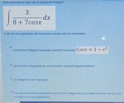 Para calcular el valor de la siguiente integral
∈t  3/8+7cos x dx
Cuál de las siguientes afirmaciones resulta ser no verdadera
α
La anterior integral se puede resolver hacienda Cosx=1-z^2
b. La función integrando es una función racional triganométrica.
C. La integral no es impropia
d. Por unos cambios apropiados la función integrando se puede transformar en una
función racional algebraica