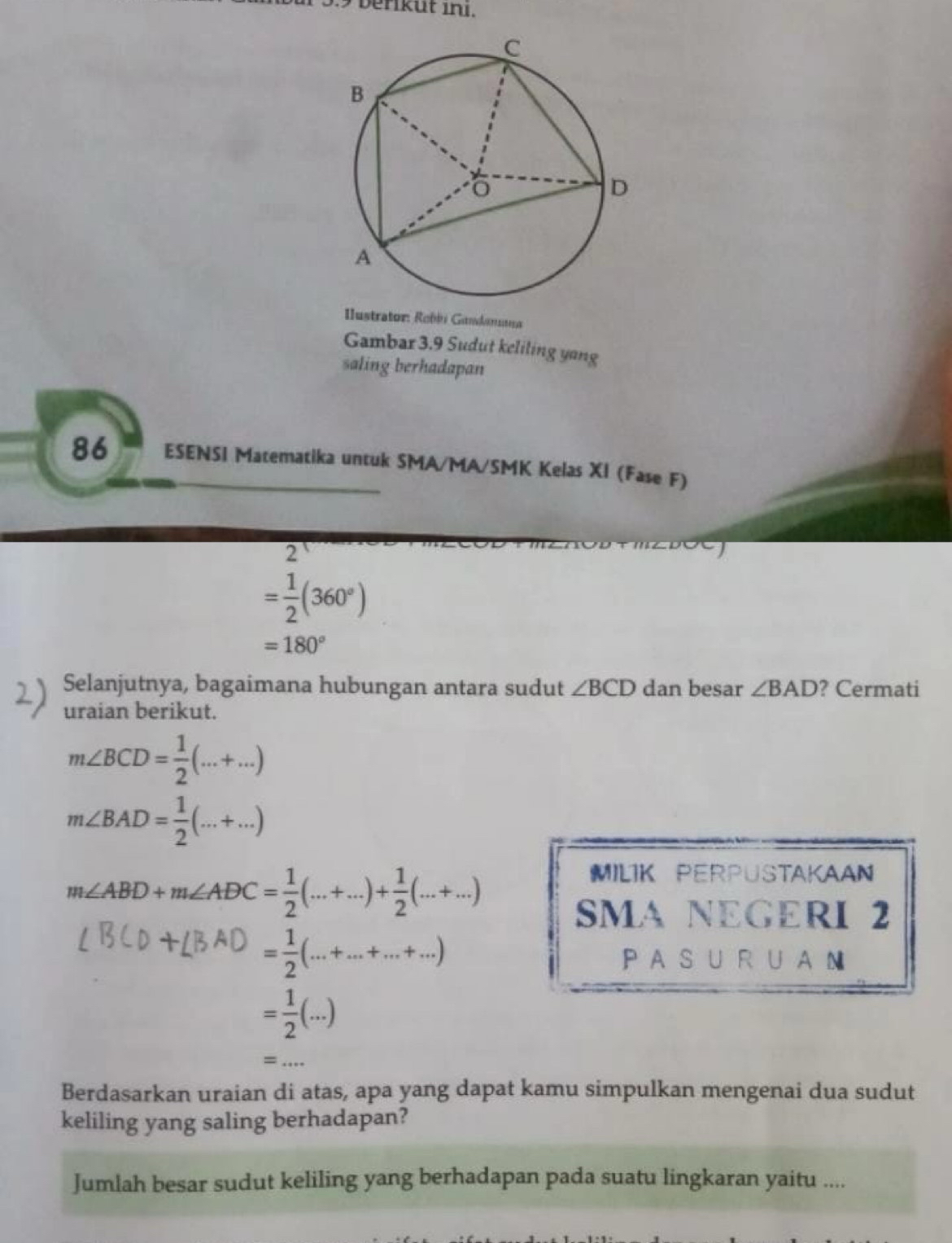 3.9 beriküt ini. 
Ilustrator: Robbi Gundanna 
Gambar 3.9 Sudut keliling yang 
saling berhadapan 
86 ESENSI Matematika untuk SMA/MA/SMK Kelas XI (Fase F) 
2
= 1/2 (360°)
=180°
Selanjutnya, bagaimana hubungan antara sudut ∠ BCD dan besar ∠ BAD ? Cermati 
uraian berikut.
m∠ BCD= 1/2 (...+...)
m∠ BAD= 1/2 (...+...)
m∠ ABD+m∠ ADC= 1/2 (...+...)+ 1/2 (...+...)
MILIK PERPUSTAKAAN 
SMA NEGERI 2
= 1/2 (...+...+...+...)
PA S U R U A N
= 1/2 (...)
= _ ... 
Berdasarkan uraian di atas, apa yang dapat kamu simpulkan mengenai dua sudut 
keliling yang saling berhadapan? 
Jumlah besar sudut keliling yang berhadapan pada suatu lingkaran yaitu ....