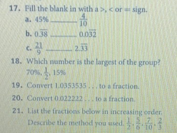 Fill the blank in with a , or = sign. 
a. 45% _  4/10 
b. 0.overline 38 _ 0.0overline 32
c.  21/9  _ 2.overline 33
18. Which number is the largest of the group?
70%,  1/2  , 15%
19. Convert 1.0353535. . . to a fraction. 
20. Convert 0.022222. . . to a fraction. 
21. List the fractions below in increasing order. 
Describe the method you used.  1/2 ,  5/6 ,  7/10 ,  2/3 