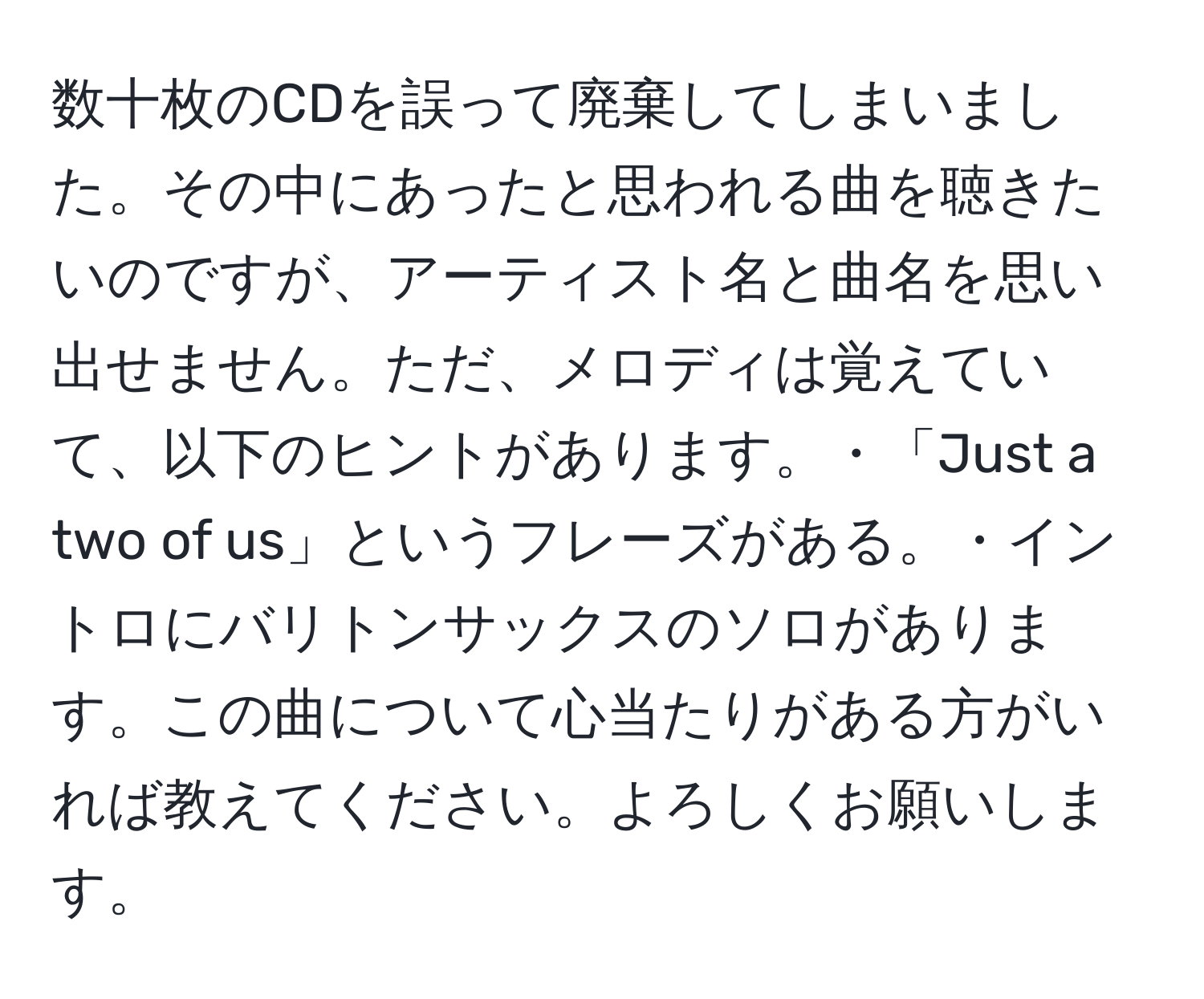 数十枚のCDを誤って廃棄してしまいました。その中にあったと思われる曲を聴きたいのですが、アーティスト名と曲名を思い出せません。ただ、メロディは覚えていて、以下のヒントがあります。・「Just a two of us」というフレーズがある。・イントロにバリトンサックスのソロがあります。この曲について心当たりがある方がいれば教えてください。よろしくお願いします。