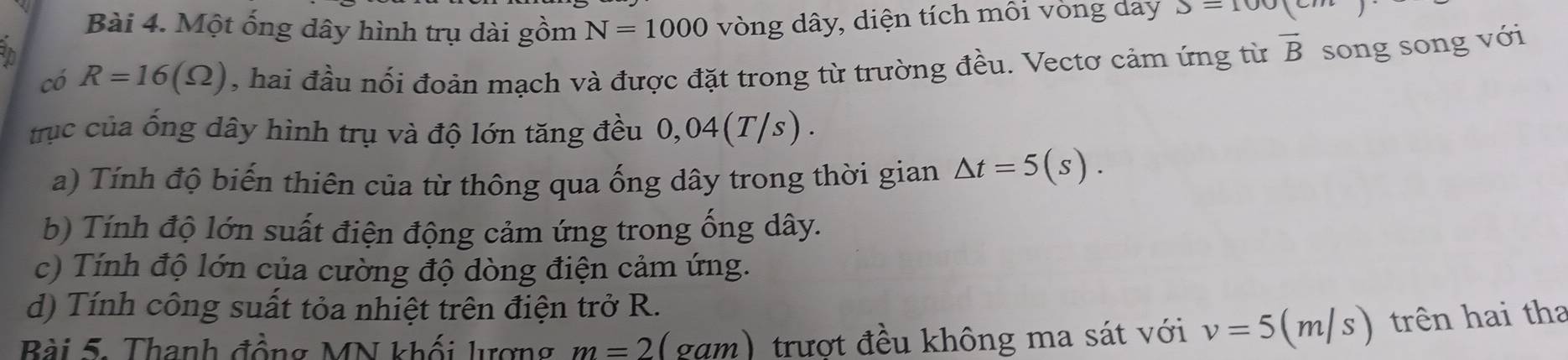 Một ống dây hình trụ dài gồm N=1000
tn vòng dây, diện tích môi vòng day S=100
có R=16(Omega ) , hai đầu nổi đoản mạch và được đặt trong từ trường đều. Vectơ cảm ứng từ overline B song song với 
trục của ống dây hình trụ và độ lớn tăng đều 0,04(T/s). 
a) Tính độ biến thiên của từ thông qua ống dây trong thời gian △ t=5(s). 
b) Tính độ lớn suất điện động cảm ứng trong ống dây. 
c) Tính độ lớn của cường độ dòng điện cảm ứng. 
d) Tính công suất tỏa nhiệt trên điện trở R. 
Bài 5. Thanh đồng MN khối lượng m=2 (gạm) trượt đều không ma sát với v=5(m/s) trên hai tha