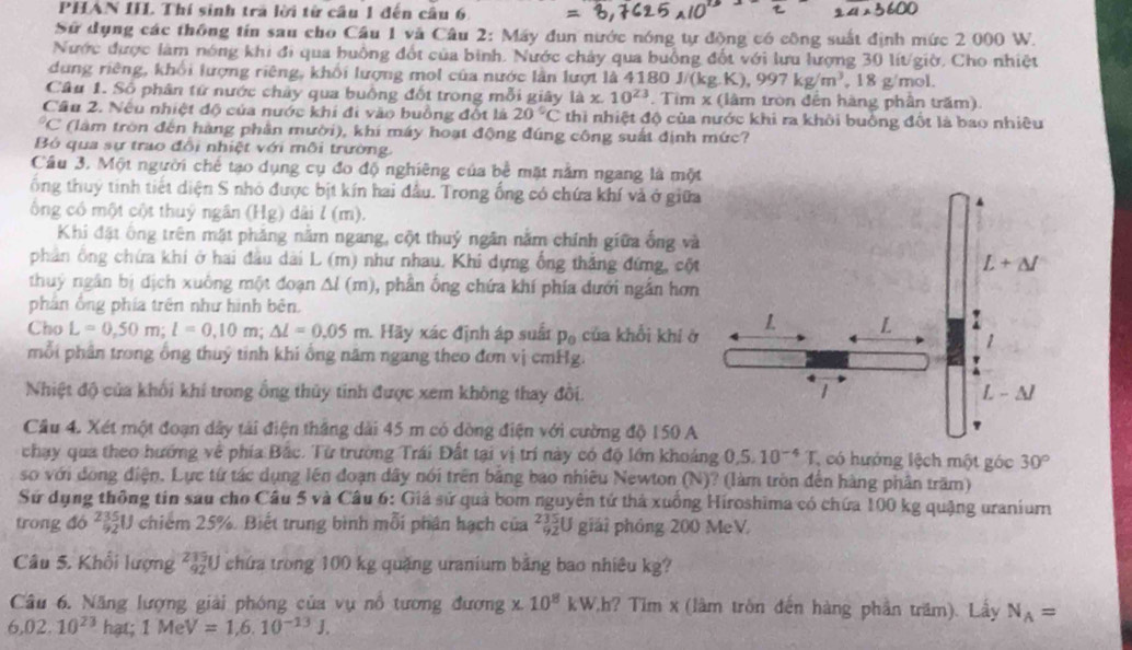 PHAN III. Thí sinh tra lời từ cầu 1 đến câu 6
Sử dụng các thông tín sau cho Câu 1 và Câu 2: Máy đun nước nóng tự động có công suất định mức 2 000 W.
Nước được làm nóng khi đi qua huồng đốt của bình. Nước chảy qua buồng đốt với lưu lượng 30 lít/giờ. Cho nhiệt
dung riêng, khổi lượng riêng, khổi lượng mol của nước lần lượt là 4180 J J/(kg.K),997kg/m^3 , 18 g/mol.
Câu 1. Số phân tứ nước chảy qua buông đốt trong mỗi giây 1dx.10^(23). Tìm x (lâm tròn đến hàng phần trăm)
Câu 2. Nếu nhiệt độ của nước khi đi vào buồng đốt là 20°C thì nhiệt độ của nước khi ra khởi buồng đốt là bao nhiều
*C (làm tròn đến hàng phần mười), khí máy hoạt động đúng công suất định mức?
Bỏ qua sự trao đổi nhiệt với môi trường.
Cầu 3. Một người chế tạo dụng cụ đo độ nghiêng của bề mặt nằm ngang là một
ổng thuý tinh tiết diện S nhỏ được bịt kín hai đầu. Trong ống có chứa khí và ở giữa
ông có một cột thuỷ ngân (Hg) dài l (m).
Khi đặt ông trên mặt phảng nằm ngang, cột thuỷ ngân nằm chính giữa ống và
phân ông chứa khi ở hai đầu dài L (m) như nhau. Khi dựng ống thắng đứng, cột
thuỷ ngân bị dịch xuông một đoạn △ l(m) 0, phần ống chứa khí phía dưới ngắn hơn
phân ông phía trên như hình bên.
Cho L=0,50m;l=0,10m;△ l=0.05m Hãy xác định áp suất p_0 của khổi khi ở
mỗi phân trong ổng thuỷ tinh khi ổng năm ngang theo đơn vị cmHg.
Nhiệt độ của khối khí trong ổng thủy tinh được xem không thay đồi. 
Cầu 4. Xét một đoạn dây tài điện thắng dài 45 m có dòng điện với cường độ 150 A
chạy qua theo hướng về phía Bắc. Từ trường Trái Đất tại vị trí này có độ lớn khoảng 0.5.10^(-4)T , có hướng lệch một góc 30°
so với dồng điện. Lực tứ tác dụng lên đoạn dây nói trên bằng bao nhiêu Newton (N)? (làm tròn đến hàng phần trăm)
Sứ dụng thông tin sau cho Câu 5 và Câu 6: Giá sử quả bom nguyên tử thả xuồng Hiroshima có chứa 100 kg quặng uraniur
trong đó ²U chiếm 25%. Biết trung bình mỗi phân hạch của ²U giải phóng 200 MeV.
Câu 5. Khổi lượng ²U chứa trong 100 kg quặng uranium bằng bao nhiêu kg?
Câu 6. Năng lượng giải phóng của vụ nổ tương đương * 10^8 kW,h? Tim x (lâm tròn đến hàng phần trăm). Lấy N_A=
6,02.10^(23) hạt; 1MeV=1,6.10^(-13)J.