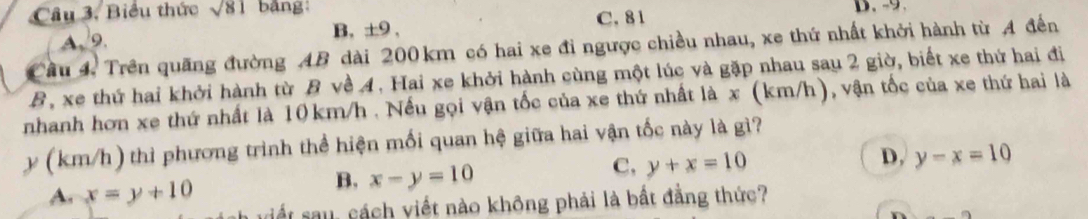 Biểu thức sqrt(81) bảng:
A. 9. B. ±9 , C. 81 D. -9.
Cầu 4. Trên quãng đường AB dài 200km có hai xe đi ngược chiều nhau, xe thứ nhất khởi hành từ A đến
B, xe thứ hai khởi hành từ B về 4. Hai xe khởi hành cùng một lúc và gặp nhau sau 2 giờ, biết xe thứ hai đi
nhanh hơn xe thứ nhất là 10km/h. Nếu gọi vận tốc của xe thứ nhất là x (km/h), vận tốc của xe thứ hai là
y (km/h) thì phương trình thể hiện mối quan hệ giữa hai vận tốc này là gì?
A. x=y+10
B. x-y=10
C, y+x=10
D, y-x=10
iết au, cách viết nào không phải là bất đẳng thức?