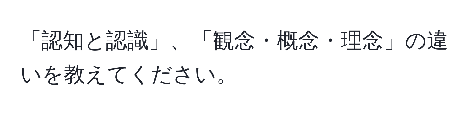 「認知と認識」、「観念・概念・理念」の違いを教えてください。