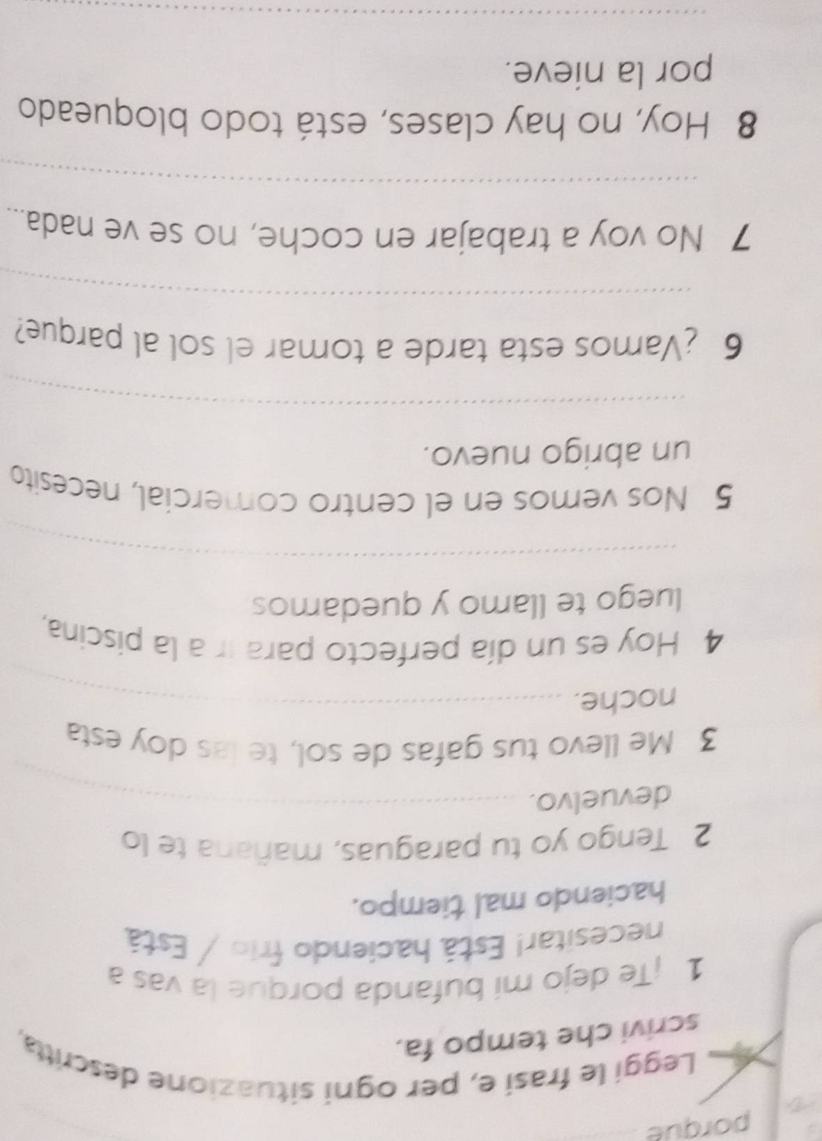 porque 
Leggi le frasi e, per ogni situazione descritta, 
scrivi che tempo fa. 
1 ¡Te dejo mí bufanda porque la vas a 
necesitar! Está haciendo frio / Está 
haciendo mal tiempo. 
2 Tengo yo tu paraguas, mañana te lo 
devuelvo. 
_ 
_ 
3 Me llevo tus gafas de sol, te las doy esta 
noche._ 
__ 
4 Hoy es un día perfecto para ir a la piscina, 
luego te llamo y quedamos 
_ 
5 Nos vemos en el centro comercial, necesito 
un abrigo nuevo. 
_ 
6 ¿Vamos esta tarde a tomar el sol al parque? 
_ 
7 No voy a trabajar en coche, no se ve nada... 
_ 
8 Hoy, no hay clases, está todo bloqueado 
por la nieve. 
_