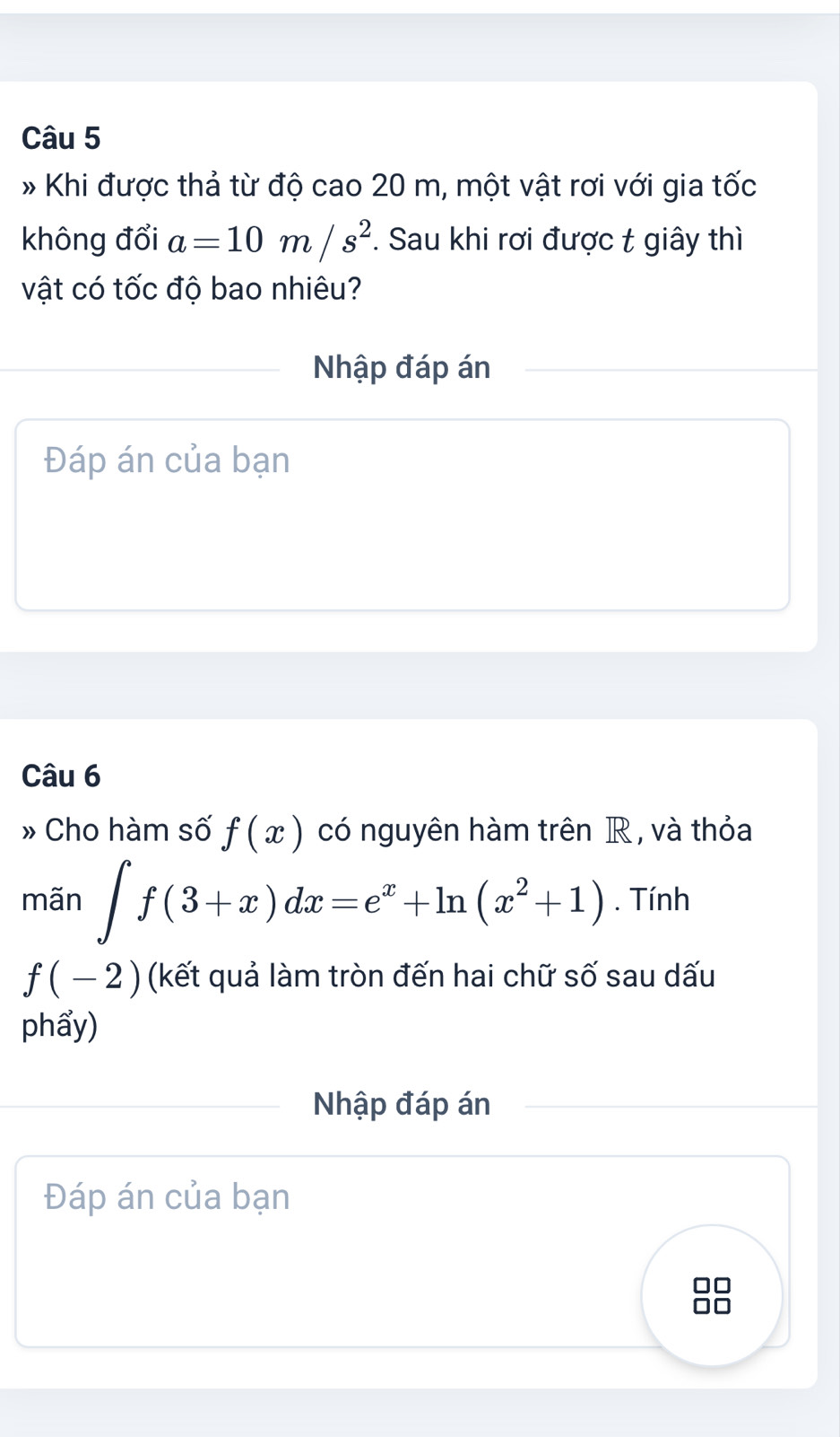 Khi được thả từ độ cao 20 m, một vật rơi với gia tốc 
không đổi a=10m/s^2. Sau khi rơi được t giây thì 
vật có tốc độ bao nhiêu? 
Nhập đáp án 
Đáp án của bạn 
Câu 6 
» Cho hàm số f(x) có nguyên hàm trên R , và thỏa 
mãn ∈t f(3+x)dx=e^x+ln (x^2+1). Tính
f(-2) (kết quả làm tròn đến hai chữ số sau dấu 
phẩy) 
Nhập đáp án 
Đáp án của bạn