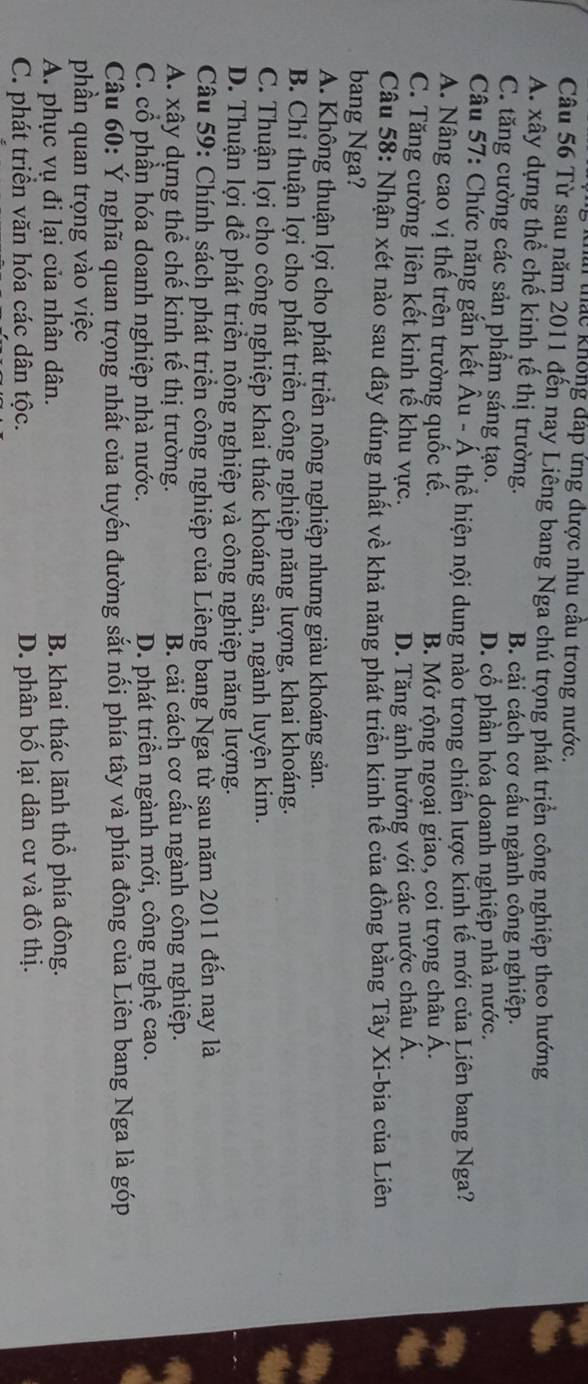thác không đáp ứng được nhu cầu trong nước.
Câu 56 Từ sau năm 2011 đến nay Liêng bang Nga chú trọng phát triển công nghiệp theo hướng
A. xây dựng thể chế kinh tế thị trường.
B. cải cách cơ cấu ngành công nghiệp.
C. tăng cường các sản phẩm sáng tạo.
D. cổ phần hóa doanh nghiệp nhà nước.
Câu 57: Chức năng gắn kết Âu - Á thể hiện nội dung nào trong chiến lược kinh tế mới của Liên bang Nga?
A. Nâng cao vị thế trên trường quốc tế.
B. Mở rộng ngoại giao, coi trọng châu Á.
C. Tăng cường liên kết kinh tế khu vực.
D. Tăng ảnh hưởng với các nước châu Á.
Câu 58: Nhận xét nào sau đây đúng nhất về khả năng phát triển kinh tế của đồng bằng Tây Xi-bia của Liên
bang Nga?
A. Không thuận lợi cho phát triển nông nghiệp nhưng giàu khoáng sản.
B. Chi thuận lợi cho phát triển công nghiệp năng lượng, khai khoáng.
C. Thuận lợi cho công nghiệp khai thác khoáng sản, ngành luyện kim.
D. Thuận lợi để phát triển nông nghiệp và công nghiệp năng lượng.
Câu 59: Chính sách phát triển công nghiệp của Liêng bang Nga từ sau năm 2011 đến nay là
A. xây dựng thể chế kinh tế thị trường. B. cải cách cơ cấu ngành công nghiệp.
C. cổ phần hóa doanh nghiệp nhà nước. D. phát triển ngành mới, công nghệ cao.
Câu 60: Ý nghĩa quan trọng nhất của tuyến đường sắt nối phía tây và phía đông của Liên bang Nga là góp
phần quan trọng vào việc
A. phục vụ đi lại của nhân dân. B. khai thác lãnh thổ phía đông.
C. phát triển văn hóa các dân tộc. D. phân bố lại dân cư và đô thị.