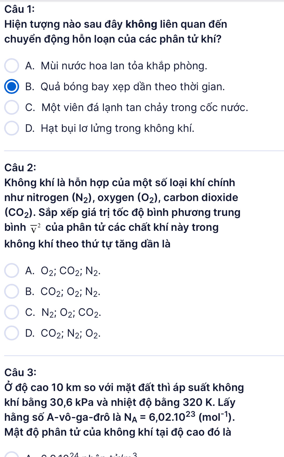 Hiện tượng nào sau đây không liên quan đến
chuyển động hỗn loạn của các phân tử khí?
A. Mùi nước hoa lan tỏa khắp phòng.
B. Quả bóng bay xẹp dần theo thời gian.
C. Một viên đá lạnh tan chảy trong cốc nước.
D. Hạt bụi lơ lửng trong không khí.
Câu 2:
Không khí là hỗn hợp của một số loại khí chính
như nitrogen (N_2) , oxygen (O_2) , carbon dioxide
(CO_2). Sắp xếp giá trị tốc độ bình phương trung
bình overline V^(2 của phân tử các chất khí này trong
không khí theo thứ tự tăng dần là
A. O_2); CO_2; N_2.
B. CO_2; O_2; N_2.
C. N_2; O_2; CO_2.
D. CO_2; N_2; O_2. 
Câu 3:
Ở độ cao 10 km so với mặt đất thì áp suất không
khí bằng 30, 6 kPa và nhiệt độ bằng 320 K. Lấy
hằng số A-vô-ga-đrô là N_A=6,02.10^(23)(mol^(-1)). 
Mật độ phân tử của không khí tại độ cao đó là