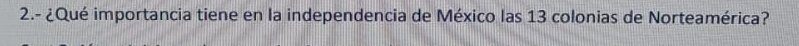 2.- ¿Qué importancia tiene en la independencia de México las 13 colonias de Norteamérica?