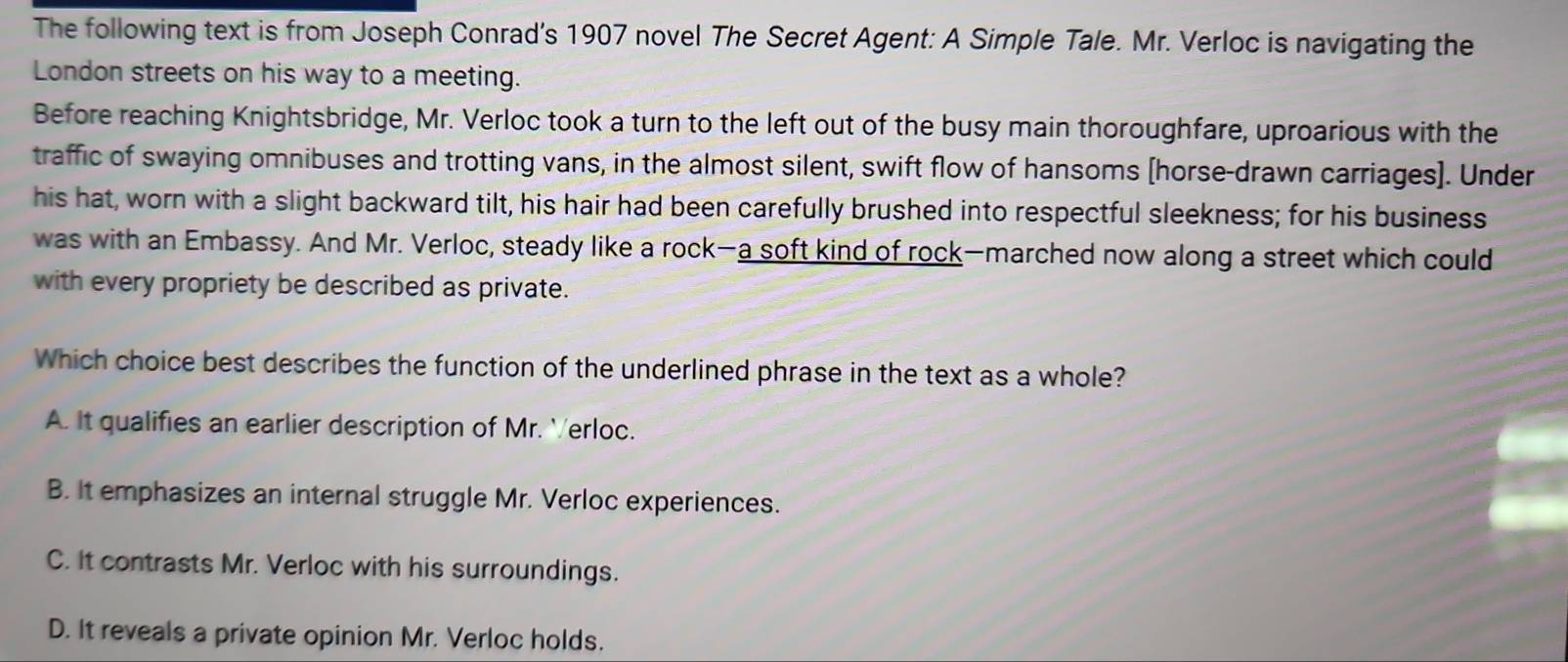 The following text is from Joseph Conrad's 1907 novel The Secret Agent: A Simple Tale. Mr. Verloc is navigating the
London streets on his way to a meeting.
Before reaching Knightsbridge, Mr. Verloc took a turn to the left out of the busy main thoroughfare, uproarious with the
traffic of swaying omnibuses and trotting vans, in the almost silent, swift flow of hansoms [horse-drawn carriages]. Under
his hat, worn with a slight backward tilt, his hair had been carefully brushed into respectful sleekness; for his business
was with an Embassy. And Mr. Verloc, steady like a rock—a soft kind of rock—marched now along a street which could
with every propriety be described as private.
Which choice best describes the function of the underlined phrase in the text as a whole?
A. It qualifies an earlier description of Mr. Verloc.
B. It emphasizes an internal struggle Mr. Verloc experiences.
C. It contrasts Mr. Verloc with his surroundings.
D. It reveals a private opinion Mr. Verloc holds.