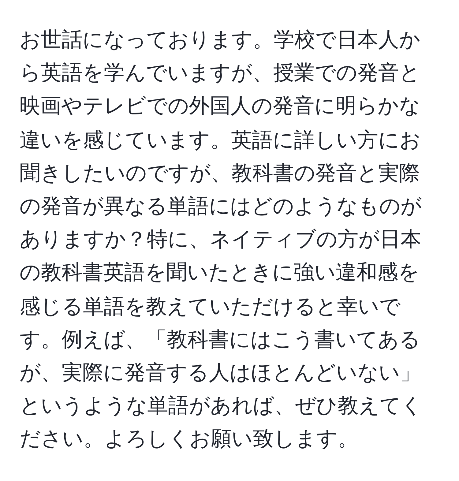 お世話になっております。学校で日本人から英語を学んでいますが、授業での発音と映画やテレビでの外国人の発音に明らかな違いを感じています。英語に詳しい方にお聞きしたいのですが、教科書の発音と実際の発音が異なる単語にはどのようなものがありますか？特に、ネイティブの方が日本の教科書英語を聞いたときに強い違和感を感じる単語を教えていただけると幸いです。例えば、「教科書にはこう書いてあるが、実際に発音する人はほとんどいない」というような単語があれば、ぜひ教えてください。よろしくお願い致します。