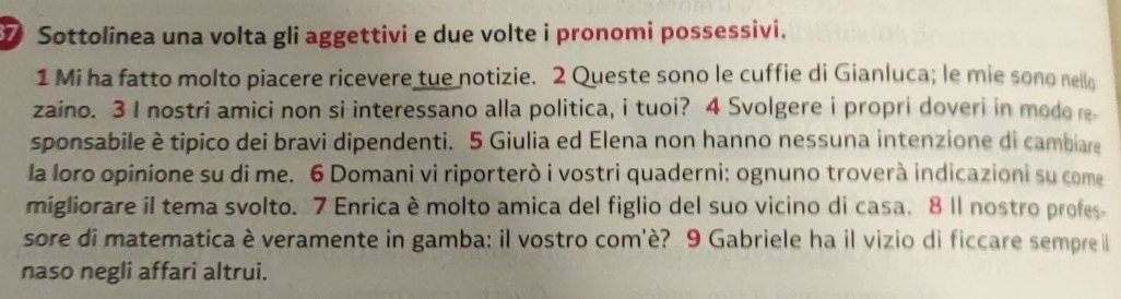 Sottolinea una volta gli aggettivi e due volte i pronomi possessivi. 
1 Mi ha fatto molto piacere ricevere tue notizie. 2 Queste sono le cuffie di Gianluca; le mie sono nello 
zaino. 3 I nostri amici non si interessano alla politica, i tuoi? 4 Svolgere i propri doveri in modo re 
sponsabile è tipico dei bravi dipendenti. 5 Giulia ed Elena non hanno nessuna intenzione di cambiare 
la loro opinione su di me. 6 Domani vi riporterò i vostri quaderni: ognuno troverà indicazioni su come 
migliorare il tema svolto. 7 Enrica è molto amica del figlio del suo vicino di casa. 8 ll nostro profes 
sore di matematica è veramente in gamba: il vostro com'è? 9 Gabriele ha il vizio di ficcare sempre il 
naso negli affari altrui.