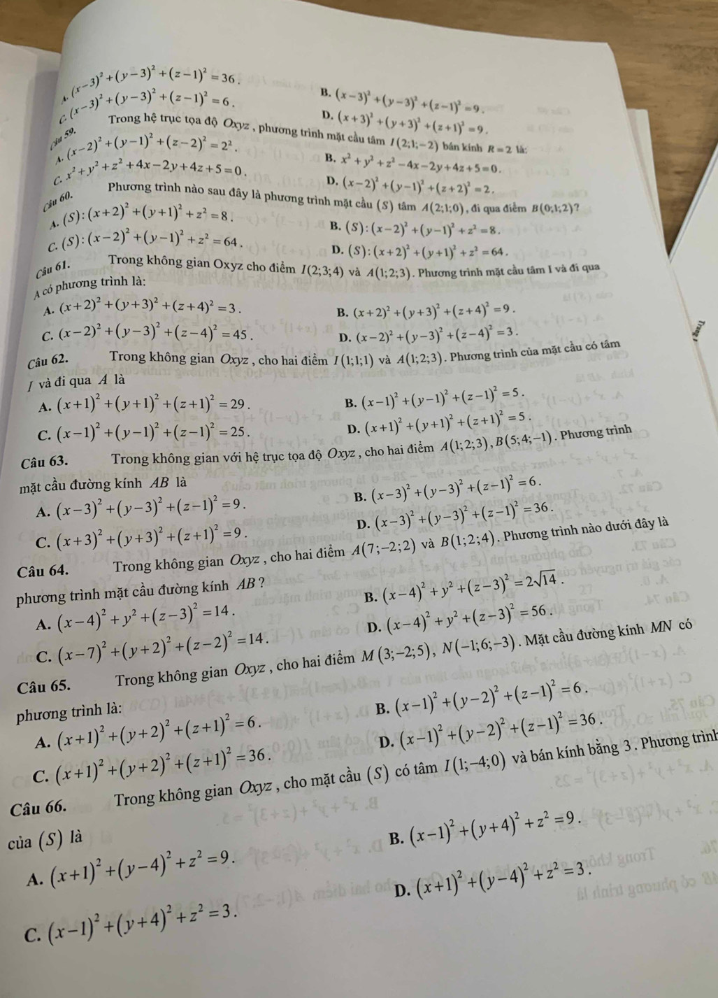 (x-3)^2+(y-3)^2+(z-1)^2=36.
C (x-3)^2+(y-3)^2+(z-1)^2=6.
B. (x-3)^2+(y-3)^2+(z-1)^2=9.
D.
Trong hệ trục tọa độ Oxyz , phương trình mặt cầu tâm (x+3)^2+(y+3)^2+(z+1)^2=9.
Câu
A. (x-2)^2+(y-1)^2+(z-2)^2=2^2.
I(2;1;-2) bán kính R=2 là:
C. x^2+y^2+z^2+4x-2y+4z+5=0.
B. x^2+y^2+z^2-4x-2y+4z+5=0.
D. (x-2)^2+(y-1)^2+(z+2)^2=2.
Phương trình nào sau đây là phương trình mặt cầu (S) tâm A(2;1;0) , đi qua điểm B(0;1;2) ?
Câu 60.
A. (S):(x+2)^2+(y+1)^2+z^2=8.
C. (S):(x-2)^2+(y-1)^2+z^2=64.
B. (S):(x-2)^2+(y-1)^2+z^2=8.
D.
Câu 61.
Trong không gian Oxyz cho điểm I(2;3;4) và A(1;2;3). Phương trình mặt cầu tâm I và đi qua
A có phương trình là: (S):(x+2)^2+(y+1)^2+z^2=64.
A. (x+2)^2+(y+3)^2+(z+4)^2=3.
B. (x+2)^2+(y+3)^2+(z+4)^2=9.
C. (x-2)^2+(y-3)^2+(z-4)^2=45. (x-2)^2+(y-3)^2+(z-4)^2=3.
D.
Câu 62.  Trong không gian Oxyz , cho hai điểm I(1;1;1) và A(1;2;3). Phương trình của mặt cầu có tâm
/ và đi qua Á là
A. (x+1)^2+(y+1)^2+(z+1)^2=29.
B. (x-1)^2+(y-1)^2+(z-1)^2=5.
C. (x-1)^2+(y-1)^2+(z-1)^2=25.
D. (x+1)^2+(y+1)^2+(z+1)^2=5.
Câu 63. Trong không gian với hệ trục tọa độ Oxyz , cho hai điểm A(1;2;3),B(5;4;-1). Phương trình
mặt cầu đường kính AB là
B. (x-3)^2+(y-3)^2+(z-1)^2=6.
A. (x-3)^2+(y-3)^2+(z-1)^2=9.
D. (x-3)^2+(y-3)^2+(z-1)^2=36.
C. (x+3)^2+(y+3)^2+(z+1)^2=9.
Câu 64. Trong không gian Oxyz , cho hai điểm A(7;-2;2) và B(1;2;4). Phương trình nào dưới đây là
B. (x-4)^2+y^2+(z-3)^2=2sqrt(14).
phương trình mặt cầu đường kính AB ?
A. (x-4)^2+y^2+(z-3)^2=14. (x-4)^2+y^2+(z-3)^2=56.
C. (x-7)^2+(y+2)^2+(z-2)^2=14.
D.
Câu 65. Trong không gian Oxyz , cho hai điểm M(3;-2;5),N(-1;6;-3). Mặt cầu đường kính MN có
phương trình là:
B. (x-1)^2+(y-2)^2+(z-1)^2=6.
A. (x+1)^2+(y+2)^2+(z+1)^2=6.
D. (x-1)^2+(y-2)^2+(z-1)^2=36.
C. (x+1)^2+(y+2)^2+(z+1)^2=36.
Câu 66.  Trong không gian Oxyz , cho mặt cầu  (S) có tâm I(1;-4;0) và bán kính bằng 3. Phương trình
của (S) là
A. (x+1)^2+(y-4)^2+z^2=9. B. (x-1)^2+(y+4)^2+z^2=9.
D. (x+1)^2+(y-4)^2+z^2=3.
C. (x-1)^2+(y+4)^2+z^2=3.