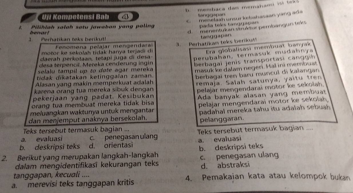 b. membaca dan memahami isi teks
Uji Kompetensi Bab
tanggapan
C. menelaah unsur kebahasaan yang ada
Pilihlah salah satu jawaban yang palin
pada teks tanggapan
benar!
d. menentukan strüktur pembangun teks
1. Perhatikan teks berikut!
tanggapan
Fenomena pelajar mengendaraí
motor ke sekolah tidak hanya terjadi di 3. Perhatikan teks berikut!
Era globalisasi membuat banyak
daerah perkotaan, tetapi juga di desa-
perubahan, termasuk mudahny
desa terpencil. Mereka cenderung ingin
selalu tampil up to date agar mereka berbagal jenis transportasi can g h 
masuk ke dalam negeri. Hal ini membuat
tidak dikatakan ketinggalan zaman.
Alasan yang makin memperkuat adalah berbagai tren baru muncul di kalangan
remaja. Salah satunya, yaîtu tren
karena orang tua mereka sibuk dengan 
pekerjaan yang padat. Kesibukan pelajar mengendarai motor ke sekolah
orang tua membuat mereka tidak bisa Ada banyak alasan yang membuat
meluangkan waktunya untuk mengantar pelajar mengendarai motor ke sekolah
dan menjemput anaknya bersekolah. padahal mereka tahu itu adalah sebuah 
pelanggaran.
Teks tersebut termasuk bagian ...
a. evaluasi c. penegasan ulang Teks tersebut termasuk bagian ....
b. deskripsi teks d. orientasi a. evaluasi
2. Berikut yang merupakan langkah-langkah b. deskripsi teks
dalam mengidentifikasi kekurangan teks c. penegasan ulan
d. abstraksi
tanggapan, kecuali .... 4. Pemakajan kata atau kelompok bukan
a. merevisi teks tanggapan kritis